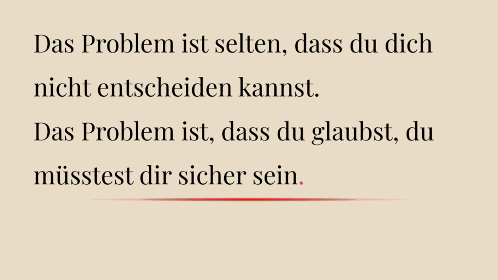 Das Problem ist selten, dass du dich nicht entscheiden kannst.
Das Problem ist, dass du glaubst, du müsstest dir sicher sein.